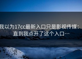 我以为17cc最新入口只是影视传媒： 直到我点开了这个入口…