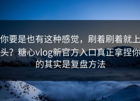 你要是也有这种感觉，刷着刷着就上头？糖心vlog新官方入口真正拿捏你的其实是复盘方法