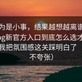 我以为是小事，结果越想越离谱：糖心vlog新官方入口到底怎么选才不后悔？我把氛围感这关踩明白了（真的不夸张）