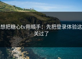 想把糖心tv用顺手：先把登录体验这关过了