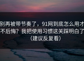 别再被带节奏了，91网到底怎么用才不后悔？我把使用习惯这关踩明白了（建议反复看）