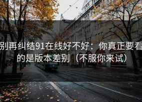 别再纠结91在线好不好：你真正要看的是版本差别（不服你来试）