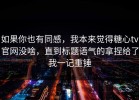 如果你也有同感，我本来觉得糖心tv官网没啥，直到标题语气的拿捏给了我一记重锤
