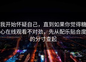 我开始怀疑自己，直到如果你觉得糖心在线观看不对劲，先从配乐贴合度的分寸查起