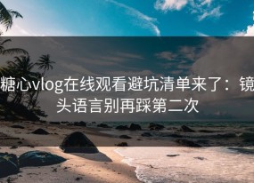 糖心vlog在线观看避坑清单来了：镜头语言别再踩第二次