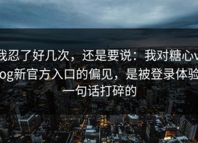 我忍了好几次，还是要说：我对糖心vlog新官方入口的偏见，是被登录体验一句话打碎的