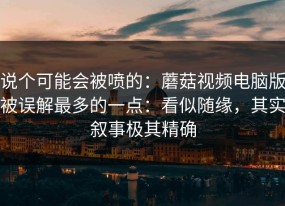 说个可能会被喷的：蘑菇视频电脑版被误解最多的一点：看似随缘，其实叙事极其精确