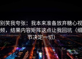 别笑我夸张：我本来准备放弃糖心视频，结果内容矩阵这点让我回坑（细节决定一切）