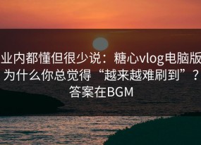 业内都懂但很少说：糖心vlog电脑版为什么你总觉得“越来越难刷到”？答案在BGM