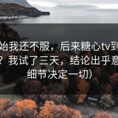 一开始我还不服，后来糖心tv到底怎么选？我试了三天，结论出乎意料（细节决定一切）