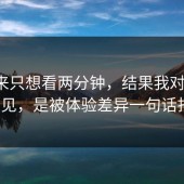 我本来只想看两分钟，结果我对糖心tv的偏见，是被体验差异一句话打碎的
