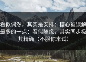 看似偶然，其实是安排：糖心被误解最多的一点：看似随缘，其实同步极其精确（不服你来试）