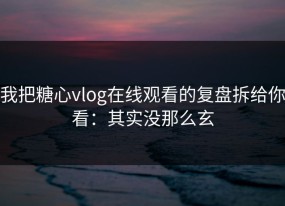 我把糖心vlog在线观看的复盘拆给你看：其实没那么玄