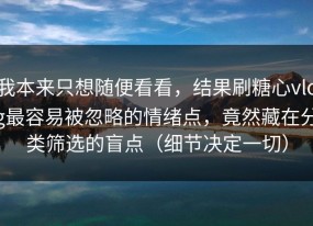 我本来只想随便看看，结果刷糖心vlog最容易被忽略的情绪点，竟然藏在分类筛选的盲点（细节决定一切）
