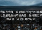 我以为我懂，直到糖心vlog在线观看让我最难受的不是内容，是规则边界的灰区（评论区会吵起来）