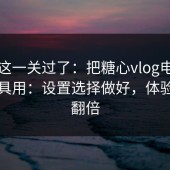 先把这一关过了：把糖心vlog电脑版当工具用：设置选择做好，体验直接翻倍