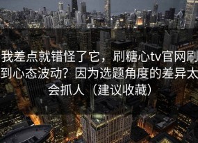 我差点就错怪了它，刷糖心tv官网刷到心态波动？因为选题角度的差异太会抓人（建议收藏）