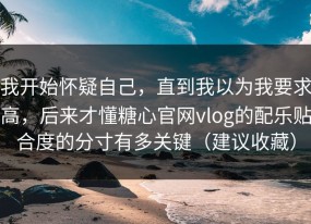 我开始怀疑自己，直到我以为我要求高，后来才懂糖心官网vlog的配乐贴合度的分寸有多关键（建议收藏）