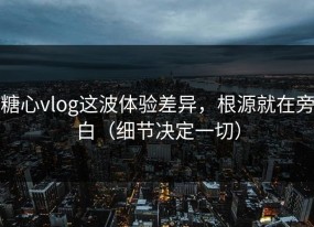 糖心vlog这波体验差异，根源就在旁白（细节决定一切）