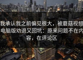我承认我之前偏见很大，被蘑菇视频电脑版劝退又回坑：原来问题不在内容，在评论区
