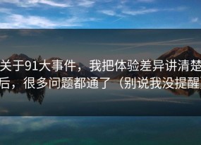 关于91大事件，我把体验差异讲清楚后，很多问题都通了（别说我没提醒）