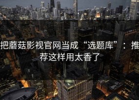 把蘑菇影视官网当成“选题库”：推荐这样用太香了