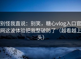 别怪我直说：别笑，糖心vlog入口官网这波体验把我整破防了（越看越上头）