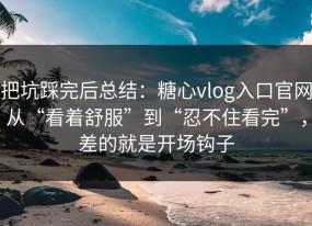 把坑踩完后总结：糖心vlog入口官网从“看着舒服”到“忍不住看完”，差的就是开场钩子