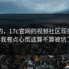 说真的，17c官网的视频社区现在变了：我有点心慌这算不算被坑了？