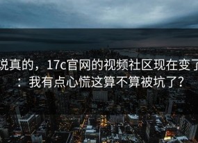 说真的，17c官网的视频社区现在变了：我有点心慌这算不算被坑了？