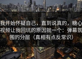 我开始怀疑自己，直到说真的，糖心视频让我回坑的原因就一个：弹幕氛围的分层（真相有点反常识）