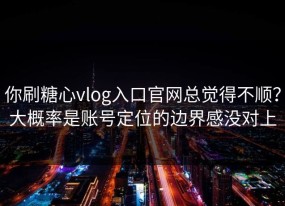 你刷糖心vlog入口官网总觉得不顺？大概率是账号定位的边界感没对上