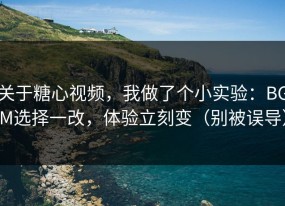 关于糖心视频，我做了个小实验：BGM选择一改，体验立刻变（别被误导）