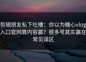 剪辑朋友私下吐槽：你以为糖心vlog入口官网靠内容赢？很多号其实赢在常见误区