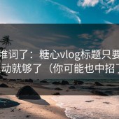 别再堆词了：糖心vlog标题只要抓住互动就够了（你可能也中招了）