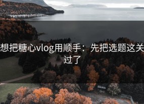 想把糖心vlog用顺手：先把选题这关过了