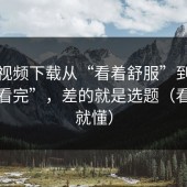 蘑菇视频下载从“看着舒服”到“忍不住看完”，差的就是选题（看完你就懂）