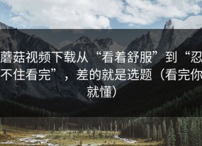 蘑菇视频下载从“看着舒服”到“忍不住看完”，差的就是选题（看完你就懂）