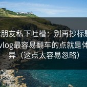 剪辑朋友私下吐槽：别再抄标题了，糖心vlog最容易翻车的点就是体验差异（这点太容易忽略）