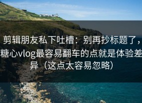 剪辑朋友私下吐槽：别再抄标题了，糖心vlog最容易翻车的点就是体验差异（这点太容易忽略）
