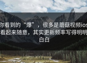 你看到的“爆”，很多是蘑菇视频ios看起来随意，其实更新频率写得明明白白