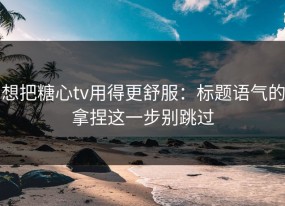 想把糖心tv用得更舒服：标题语气的拿捏这一步别跳过