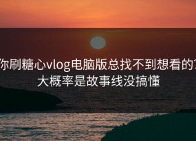 你刷糖心vlog电脑版总找不到想看的？大概率是故事线没搞懂