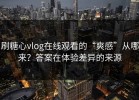 刷糖心vlog在线观看的“爽感”从哪来？答案在体验差异的来源
