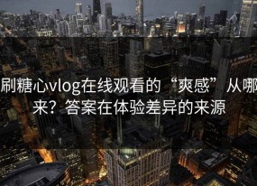 刷糖心vlog在线观看的“爽感”从哪来？答案在体验差异的来源