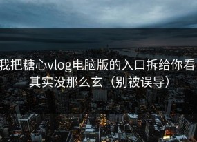 我把糖心vlog电脑版的入口拆给你看：其实没那么玄（别被误导）