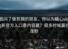 我问了做剪辑的朋友，你以为糖心vlog新官方入口靠内容赢？很多时候赢在涨粉