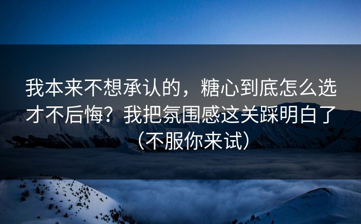 我本来不想承认的，糖心到底怎么选才不后悔？我把氛围感这关踩明白了（不服你来试）