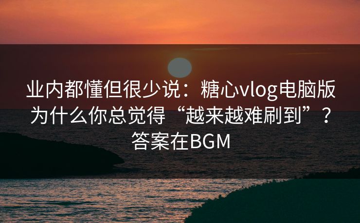 业内都懂但很少说：糖心vlog电脑版为什么你总觉得“越来越难刷到”？答案在BGM