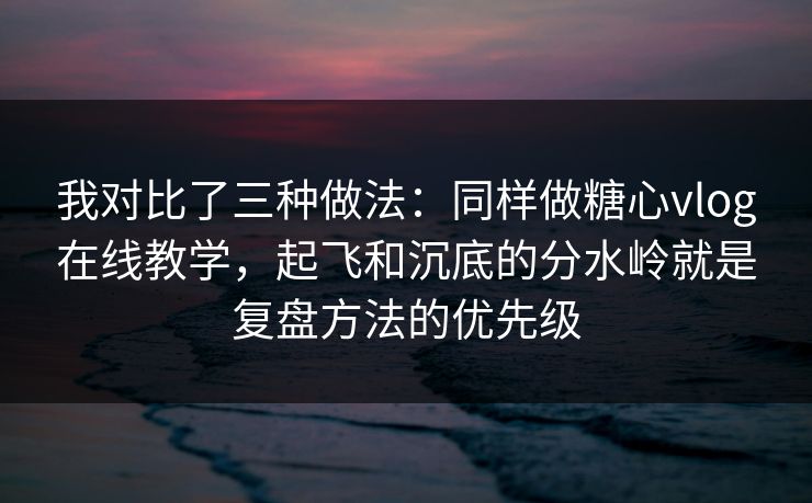 我对比了三种做法：同样做糖心vlog在线教学，起飞和沉底的分水岭就是复盘方法的优先级